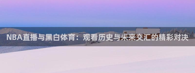 劲爆体育现场直播nba：NBA直播与黑白体育：观看历史与未来交汇的精彩对决
